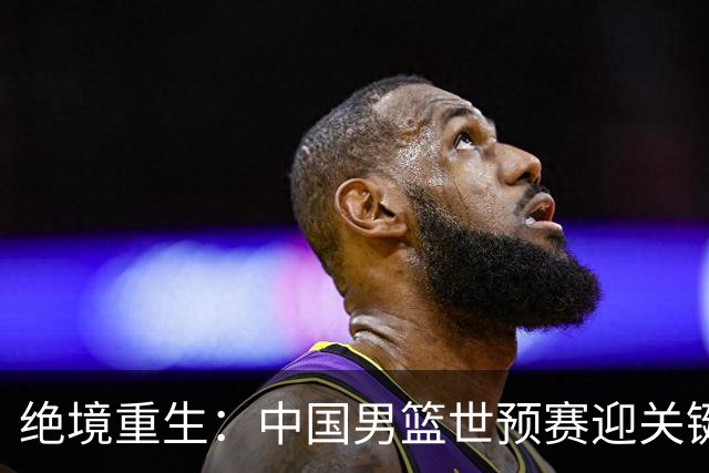 绝境重生：中国男篮世预赛迎关键第二阶段 拼搏定能破局